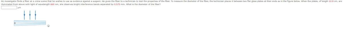 An investigator finds a fiber at a crime scene that he wishes to use as evidence against a suspect. He gives the fiber to a technician to test the properties of the fiber. To measure the diameter of the fiber, the technician places it between two flat glass plates at their ends as in the figure below. When the plates, of length 12.0 cm, are
illuminated from above with light of wavelength 660 nm, she observes bright interference bands separated by 0.575 mm. What is the diameter of the fiber?
μη
