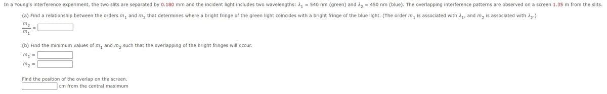 In a Young's interference experiment, the two slits are separated by 0.180 mm and the incident light includes two wavelengths: 2, = 540 nm (green) and 1, = 450 nm (blue). The overlapping interference patterns are observed on a screen 1.35 m from the slits.
(a) Find a relationship between the orders m, and m, that determines where a bright fringe of the green light coincides with a bright fringe of the blue light. (The order m, is associated with 1,, and m, is associated with 2,.)
m2
m,
(b) Find the minimum values of m, and m, such that the overlapping of the bright fringes will occur.
m1 =
m, =
Find the position of the overlap on the screen.
cm from the central maximum
