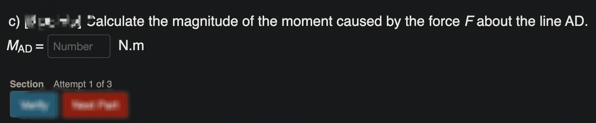 ☑Calculate the magnitude of the moment caused by the force F about the line AD.
MAD = Number
N.m
Section Attempt 1 of 3