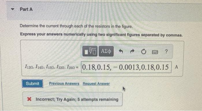 F
Part A
Determine the current through each of the resistors in the figure.
Express your answers numerically using two significant figures separated by commas.
ΕΧΕΙ ΑΣΦ
20
?
I12n. I14n. I150, 122, 1250 -0.18,0.15, 0.0013,0.18,0.15 A
Submit Previous Answers Request Answer
-
X Incorrect; Try Again; 5 attempts remaining