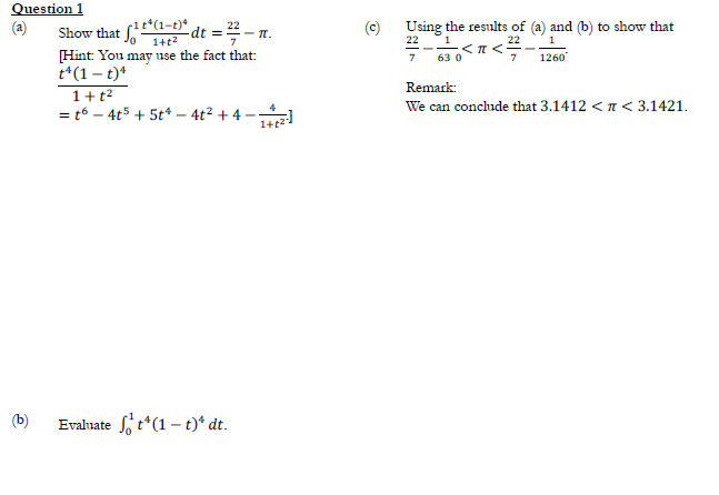 Question 1
I °(1-t)* dt = 2 - T.
Using the results of (a) and (b) to show that
22 1
7
Show that
1+t2
22
,<π<5
[Hint: You may use the fact that:
t*(1 – t)*
63 0
7
1260
Remark:
1+t2
We can conclude that 3.1412 < n < 3.1421.
= t6 – 4t5 + 5t* – 4t2 + 4 --
1+2
(b)
Evaluate f t*(1 – t)* dt.
