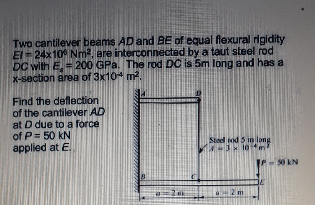 Two cantilever beams AD and BE of equal flexural rigidity
El = 24x106 Nm2, are interconnected by a taut steel rod
DC with E, = 200 GPa. The rod DC is 5m long and has a
X-section area of 3x104 m2.
Find the deflection
of the cantilever AD
at D due to a force
of P = 50 kN
applied at E.
Steel rod 5 m long
4= 3 x 10-4m2
50 kN
a = 2 m
2 m
