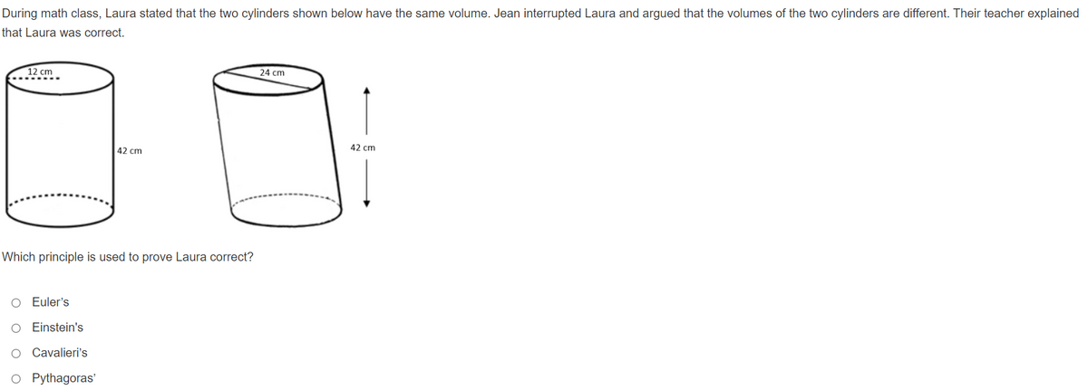 During math class, Laura stated that the two cylinders shown below have the same volume. Jean interrupted Laura and argued that the volumes of the two cylinders are different. Their teacher explained
that Laura was correct.
12 cm
24 cm
42 cm
42 cm
Which principle is used to prove Laura correct?
Euler's
Einstein's
O Cavalieri's
O Pythagoras'
