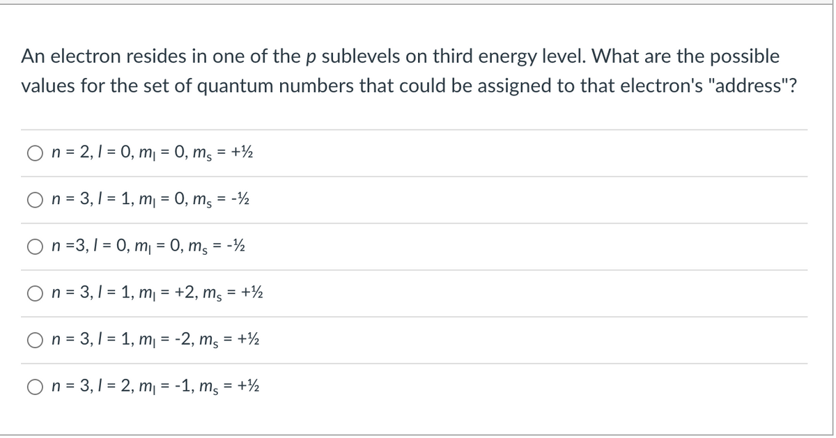 An electron resides in one of the p sublevels on third energy level. What are the possible
values for the set of quantum numbers that could be assigned to that electron's "address"?
O n = 2,1 = 0, m = 0, mg = +½
O n = 3,1 = 1, m = 0, m, = -½
n =3, 1 = 0, m = 0, mg = -½
O n = 3,1 = 1, m¡ = +2, ms = +½
O n = 3,1 = 1, m¡ = -2, ms = +½
n = 3,1 = 2, m = -1, mg = +½
