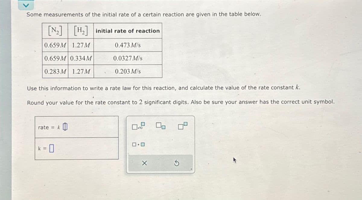 Some measurements of the initial rate of a certain reaction are given in the table below.
[₂] [H₂] initial rate of reaction
0.659M 1.27M
0.473 M/s
0.659M 0.334M
0.0327 M/s
0.283M 1.27M
Use this information to write a rate law for this reaction, and calculate the value of the rate constant k.
Round your value for the rate constant to 2 significant digits. Also be sure your answer has the correct unit symbol.
rate = k
k =
0.203 M/s
0
0x₁0
ロ・ロ
X