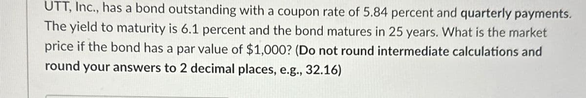 UTT, Inc., has a bond outstanding with a coupon rate of 5.84 percent and quarterly payments.
The yield to maturity is 6.1 percent and the bond matures in 25 years. What is the market
price if the bond has a par value of $1,000? (Do not round intermediate calculations and
round your answers to 2 decimal places, e.g., 32.16)