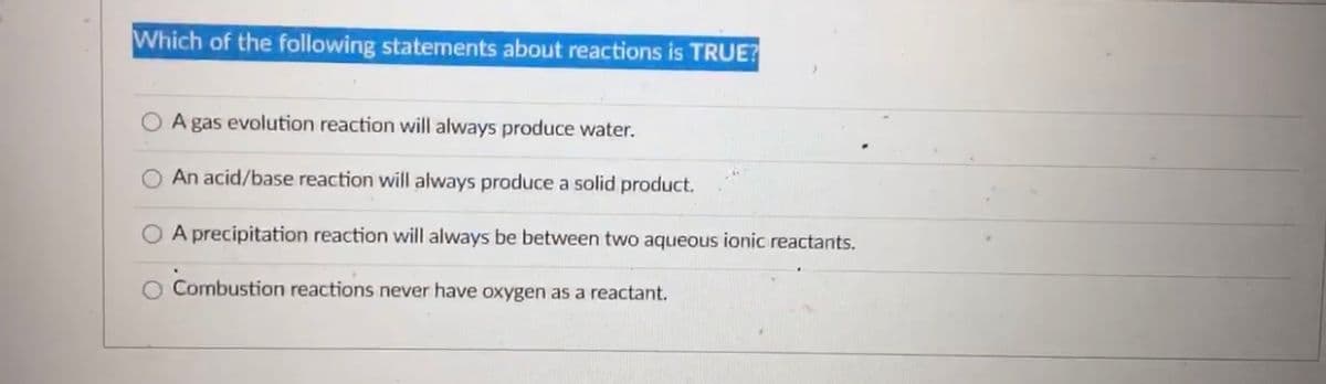 Which of the following statements about reactions is TRUE?
O A gas evolution reaction will always produce water.
O An acid/base reaction will always produce a solid product.
O A precipitation reaction will always be between two aqueous ionic reactants.
O Combustion reactions never have oxygen as a reactant.
