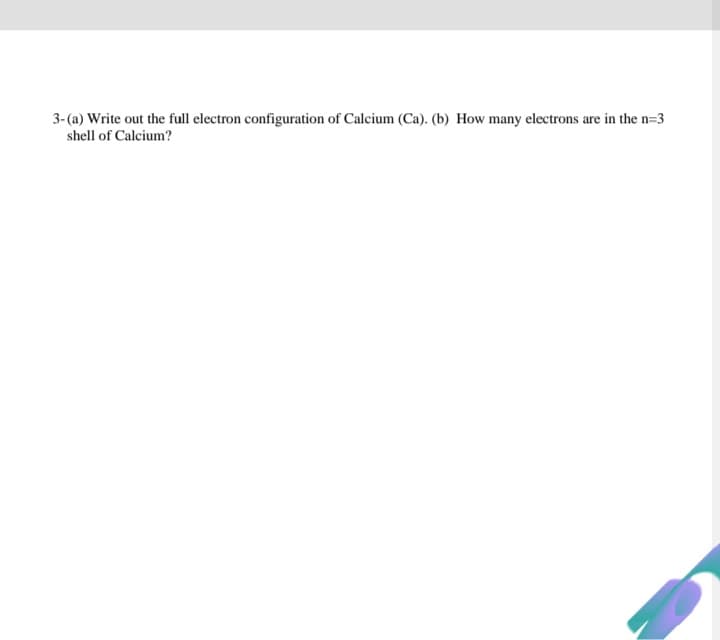 3- (a) Write out the full electron configuration of Calcium (Ca). (b) How many electrons are in the n=3
shell of Calcium?
