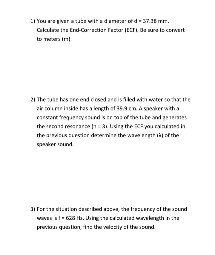 1) You are given a tube with a diameter of d = 37.38 mm.
Calculate the End-Correction Factor (ECF). Be sure to convert
to meters (m).
2) The tube has one end closed and is filled with water so that the
air column inside has a length of 39.9 cm. A speaker with a
constant frequency sound is on top of the tube and generates
the second resonance (n = 3). Using the ECF you calculated in
the previous question determine the wavelength (A) of the
speaker sound.
3) For the situation described above, the frequency of the sound
waves is f = 628 Hz. Using the calculated wavelength in the
previous question, find the velocity of the sound.
