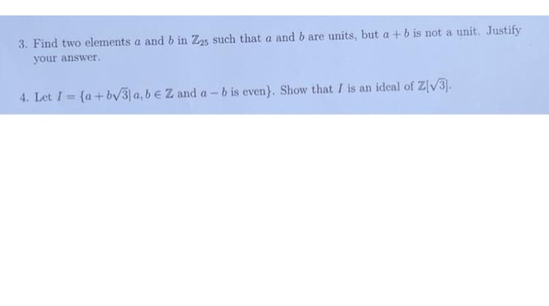 3. Find two elements a and b in Z25 such that a and b are units, but a +b is not a unit. Justify
your answer.
4. Let I = {a+ bv3 a, beZ and a-b is even}. Show that I is an ideal of Z[V3).
