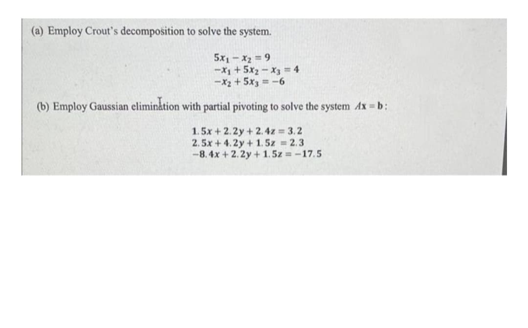 (a) Employ Crout's decomposition to solve the system.
5x1-x2 9
-X1+5x2-x3 = 4
-X2 + 5x3 = -6
(b) Employ Gaussian elimin&tion with partial pivoting to solve the system Ax b:
1.5x + 2.2y+2.4z 3.2
2.5x+4.2y+ 1.5z 2.3
-8.4x + 2.2y + 1.5z = -17.5
