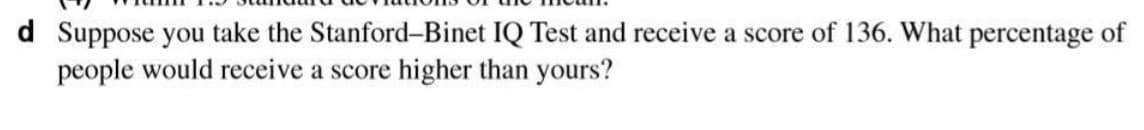 d Suppose you take the Stanford-Binet IQ Test and receive a score of 136. What percentage of
people would receive a score higher than yours?
