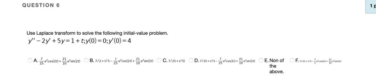 QUESTION 6
1 p
Use Laplace transform to solve the following initial-value problem.
y" – 2y' + 5y=1+t;y(0) = 0;y'(0) =4
21
e'sin(2t)
10
21
E. Non of O F. 7/25 + t/5-e'cos(20) +e'sin(20)
21
O A. e'cos(2t) +
25
O B. 7/2 + t/5 -e'cos(2t) + e'sin(2t) O C. 7/25 + t/5)
10
D. 7/25 + t/5-
25
e'cos(2t) +
-e'sin(2t)
10
25
the
above.
