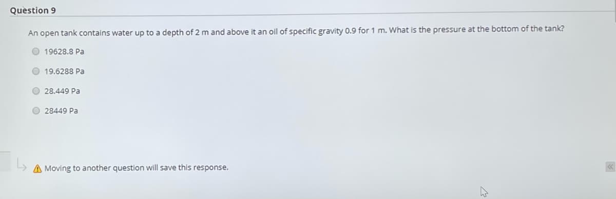 Question 9
An open tank contains water up to a depth of 2 m and above it an oil of specific gravity 0.9 for 1 m. What is the pressure at the bottom of the tank?
O 19628.8 Pa
O 19.6288 Pa
O 28.449 Pa
O 28449 Pa
A Moving to another question will save this response.
