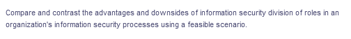 Compare and contrast the advantages and downsides of information security division of roles in an
organization's information security processes using a feasible scenario.
