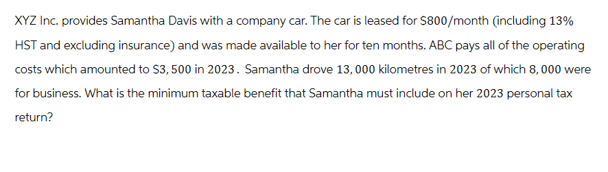 XYZ Inc. provides Samantha Davis with a company car. The car is leased for $800/month (including 13%
HST and excluding insurance) and was made available to her for ten months. ABC pays all of the operating
costs which amounted to $3,500 in 2023. Samantha drove 13,000 kilometres in 2023 of which 8,000 were
for business. What is the minimum taxable benefit that Samantha must include on her 2023 personal tax
return?