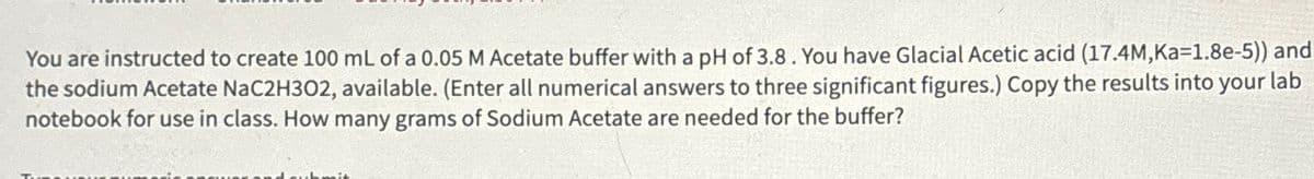 You are instructed to create 100 mL of a 0.05 M Acetate buffer with a pH of 3.8. You have Glacial Acetic acid (17.4M,Ka=1.8e-5)) and
the sodium Acetate NaC2H302, available. (Enter all numerical answers to three significant figures.) Copy the results into your lab
notebook for use in class. How many grams of Sodium Acetate are needed for the buffer?