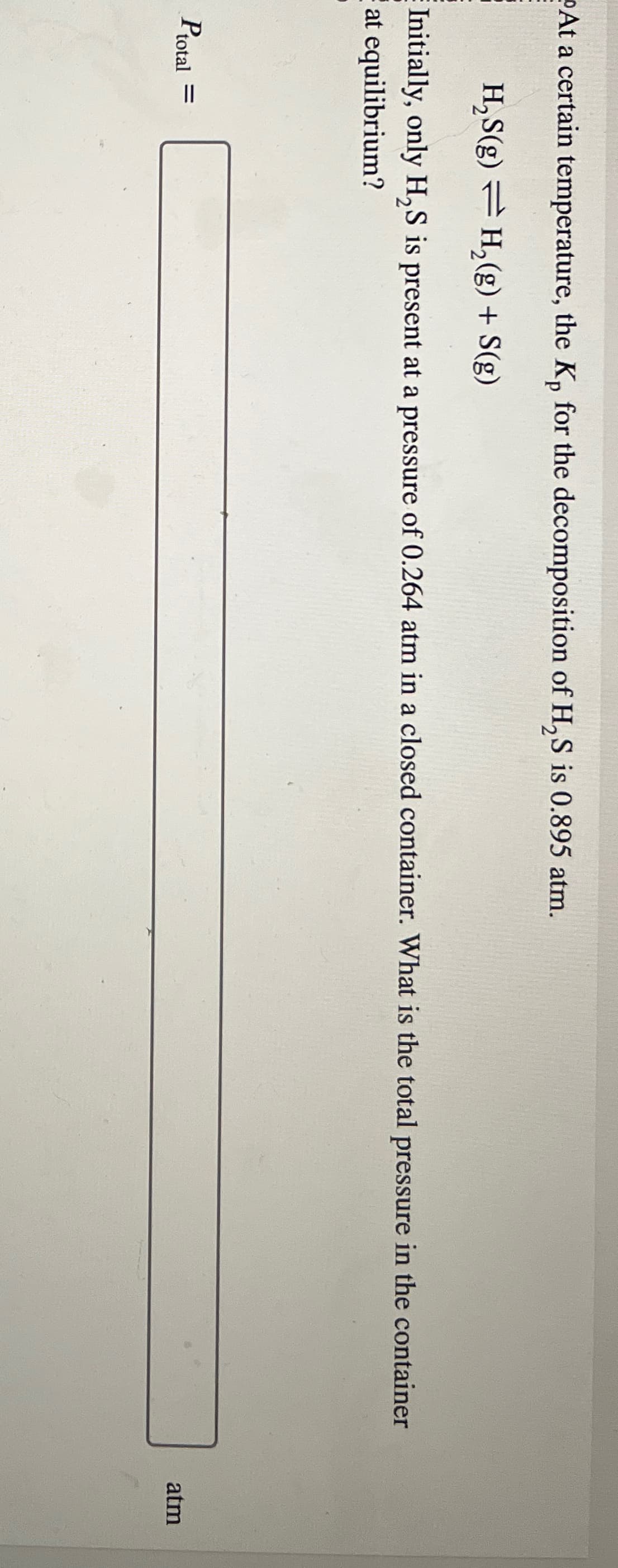 At a certain temperature, the Kp for the decomposition of H2S is 0.895 atm.
H₂S(g) H2(g) + S(g)
Initially, only H2S is present at a pressure of 0.264 atm in a closed container. What is the total pressure in the container
at equilibrium?
Ptotal =
atm