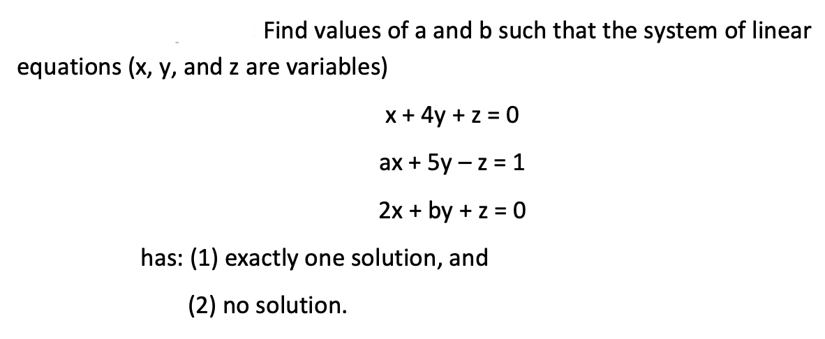Find values of a and b such that the system of linear
equations (x, y, and z are variables)
x + 4y + z = 0
ах + 5y —z %3D 1
2x + by + z = 0
has: (1) exactly one solution, and
(2) no solution.
