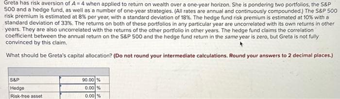 Greta has risk aversion of A=4 when applied to return on wealth over a one-year horizon. She is pondering two portfolios, the S&P
500 and a hedge fund, as well as a number of one-year strategies. (All rates are annual and continuously compounded.) The S&P 500
risk premium is estimated at 8% per year, with a standard deviation of 18%. The hedge fund risk premium is estimated at 10% with a
standard deviation of 33%. The returns on both of these portfolios in any particular year are uncorrelated with its own returns in other
years. They are also uncorrelated with the returns of the other portfolio in other years. The hedge fund claims the correlation
coefficient between the annual return on the S&P 500 and the hedge fund return in the same year is zero, but Greta is not fully
convinced by this claim.
What should be Greta's capital allocation? (Do not round your intermediate calculations. Round your answers to 2 decimal places.)
S&P
Hedge
Risk-free asset
90.00 %
0.00 %
0.00%