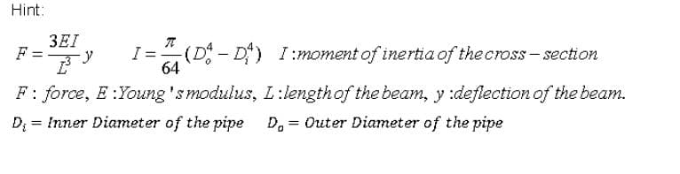 Hint:
3EI
F =
I=(D - D)
64
I:moment of inertia of the cross – section
F: force, E :Young 'smodulus, L:lengthof the beam, y :deflectionof the beam.
D; = Inner Diameter of the pipe D, = Outer Diameter of the pipe
%3D
