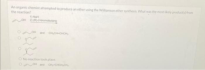 An organic chemist attempted to produce an ether using the Williamson ether synthesis. What was the most likely product(s) from
the reaction?
1) NaH
OH 2) (R)-2-bromobutane
LOH and CH₂CH=CHCH₂
O No reaction took place.
LOH and CH CHCH₂CH,