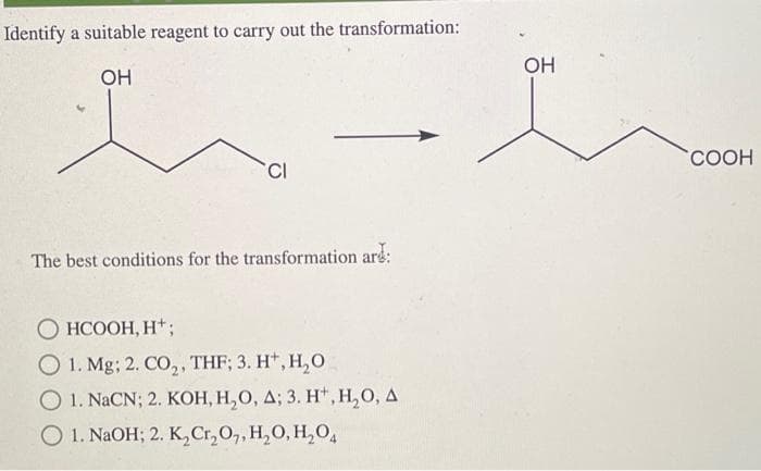 Identify a suitable reagent to carry out the transformation:
OH
h
CI
The best conditions for the transformation are
HCOOH,H*;
1. Mg; 2. CO₂, THF; 3. H+, H₂O
O 1. NaCN; 2. KOH, H₂O, A; 3. H*, H₂O, A
O 1. NaOH; 2. K₂ Cr₂O7, H₂O, H₂O4
OH
COOH