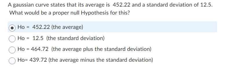 A gaussian curve states that its average is 452.22 and a standard deviation of 12.5.
What would be a proper null Hypothesis for this?
Ho 452.22 (the average)
Ho
12.5 (the standard deviation)
Ho = 464.72 (the average plus the standard deviation)
Ho= 439.72 (the average minus the standard deviation)