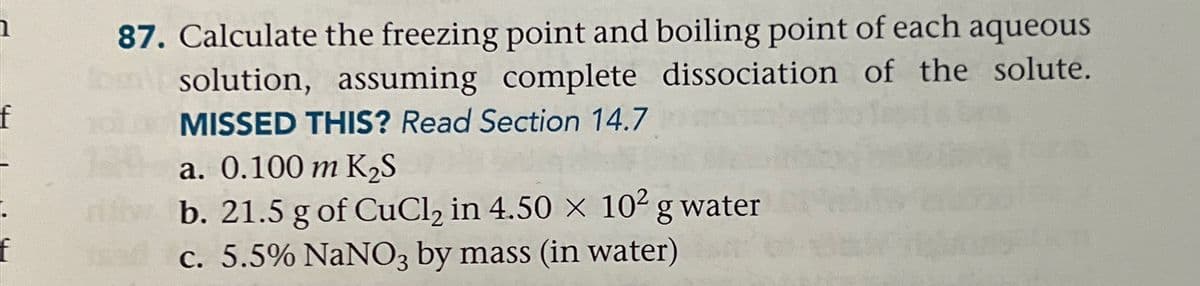 f
87. Calculate the freezing point and boiling point of each aqueous
om solution, assuming complete dissociation of the solute.
101 MISSED THIS? Read Section 14.7
a. 0.100 m K₂S
niti b. 21.5 g of CuCl₂ in 4.50 x× 10² g water
c. 5.5% NaNO3 by mass (in water)