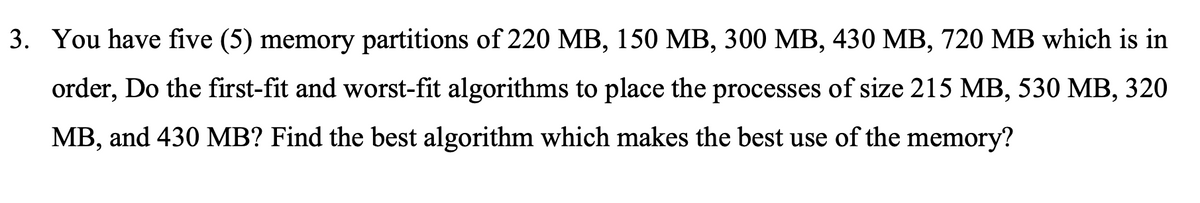 3. You have five (5) memory partitions of 220 MB, 150 MB, 300 MB, 430 MB, 720 MB which is in
order, Do the first-fit and worst-fit algorithms to place the processes of size 215 MB, 530 MB, 320
MB, and 430 MB? Find the best algorithm which makes the best use of the memory?
