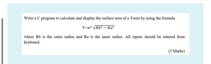 Write a C program to calculate and display the surface area of a Torus by using the formula
V=n? VRb2 – Ra?
where Rb is the outer radius and Ra is the inner radius. All inputs should be entered from
keyboard.
(5 Marks)
