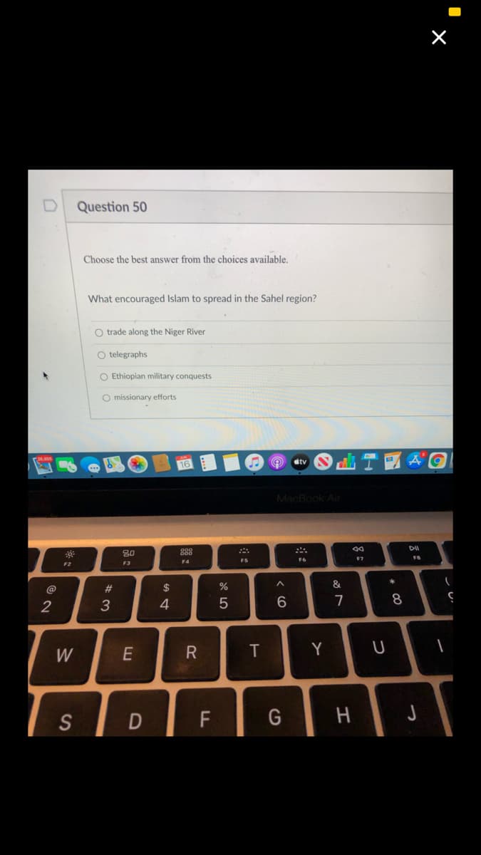 Question 50
Choose the best answer from the choices available.
What encouraged Islam to spread in the Sahel region?
O trade along the Niger River
O telegraphs
O Ethiopian military conquests
O missionary efforts
stv
MacBook Air
80
F7
F4
F5
F2
F3
$
&
@
2
3
4
7
8
W
E
T
Y
U
S
D
F
