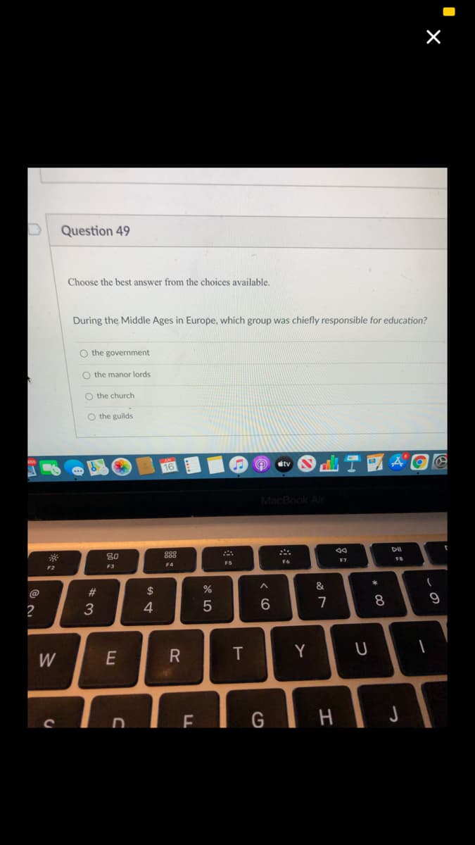 Question 49
Choose the best answer from the choices available.
During the Middle Ages in Europe, which group was chiefly responsible for education?
O the government
O the manor lords
O the church
O the guilds
etv
MacBook Ar
80
888
F6
F7
F5
F4
F2
F3
*
#3
$
%
&
3
4
6.
7
8
Y
W
EIGIH
