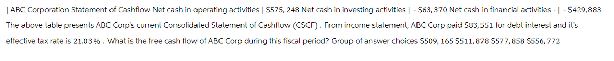 | ABC Corporation Statement of Cashflow Net cash in operating activities | $575, 248 Net cash in investing activities | - $63,370 Net cash in financial activities - | - $429,883
The above table presents ABC Corp's current Consolidated Statement of Cashflow (CSCF). From income statement, ABC Corp paid $83,551 for debt interest and it's
effective tax rate is 21.03 %. What is the free cash flow of ABC Corp during this fiscal period? Group of answer choices $509, 165 $511,878 $577,858 $556,772