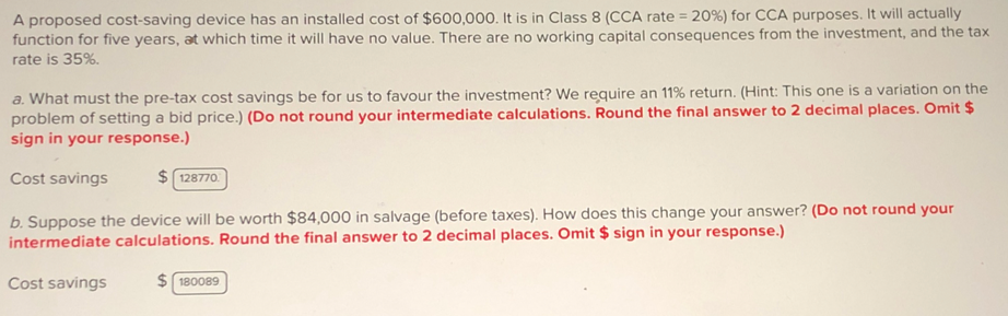 A proposed cost-saving device has an installed cost of $600,000. It is in Class 8 (CCA rate = 20 %) for CCA purposes. It will actually
function for five years, at which time it will have no value. There are no working capital consequences from the investment, and the tax
rate is 35%.
a. What must the pre-tax cost savings be for us to favour the investment? We require an 11% return. (Hint: This one is a variation on the
problem of setting a bid price.) (Do not round your intermediate calculations. Round the final answer to 2 decimal places. Omit $
sign in your response.)
Cost savings
$128770
b. Suppose the device will be worth $84,000 in salvage (before taxes). How does this change your answer? (Do not round your
intermediate calculations. Round the final answer to 2 decimal places. Omit $ sign in your response.)
Cost savings
$180089