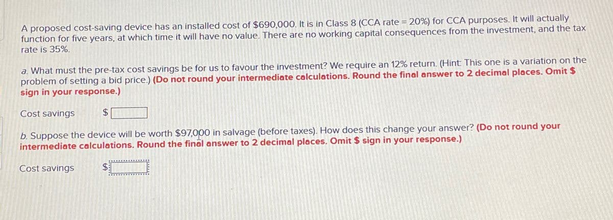 A proposed cost-saving device has an installed cost of $690,000. It is in Class 8 (CCA rate = 20%) for CCA purposes. It will actually
function for five years, at which time it will have no value. There are no working capital consequences from the investment, and the tax
rate is 35%.
a. What must the pre-tax cost savings be for us to favour the investment? We require an 12% return. (Hint: This one is a variation on the
problem of setting a bid price.) (Do not round your intermediate calculations. Round the final answer to 2 decimal places. Omit $
sign in your response.)
Cost savings
$
b. Suppose the device will be worth $97,000 in salvage (before taxes). How does this change your answer? (Do not round your
intermediate calculations. Round the final answer to 2 decimal places. Omit $ sign in your response.)
Cost savings
$