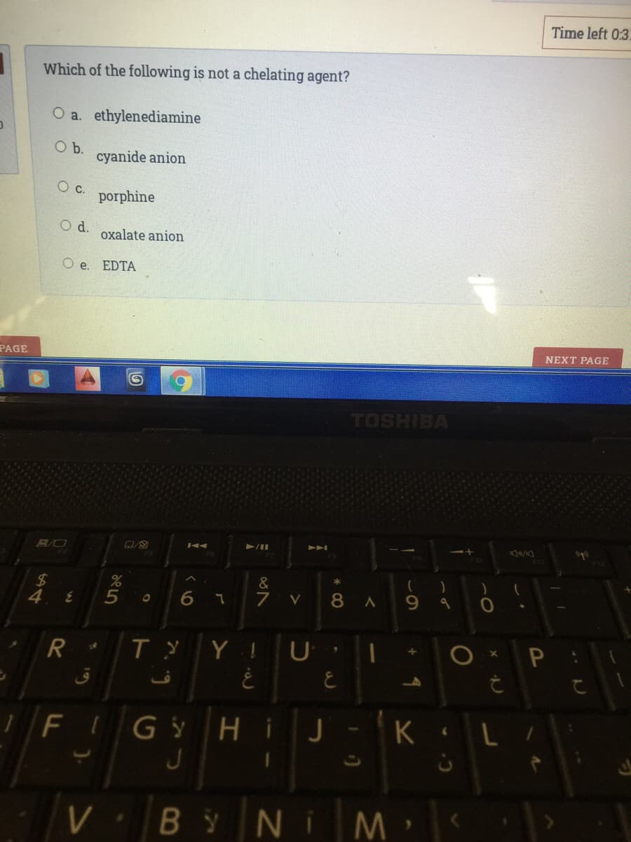 Time left 0:3.
Which of the following is not a chelating agent?
O a. ethylenediamine
b.
cyanide anion
c.
porphine
d.
oxalate anion
O e. EDTA
PAGE
NEXT PAGE
TOSHIBA
%24
&
of
6.
V
8 A
6.
Y ! U
ق
6.
FIG y
HiJ
K L
J
BYNI
