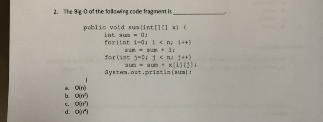 2. The Big-O of the following code fragment is
public void sum (int [] [] x) {
int sum = 0;
for (int i=0; i < n; i++)
sum = sum + 1;
for (int j=0; j < n; j++)
sum + x[i][j];
System.out.println(sum) ;
sum =
a. O(n)
b. O(n?)
C. O(n³)
d. O(n*)
