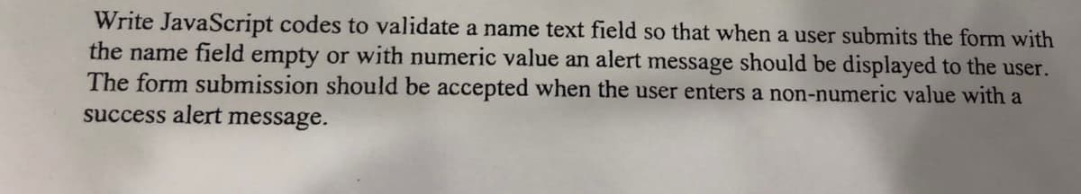 Write JavaScript codes to validate a name text field so that when a user submits the form with
the name field empty or with numeric value an alert message should be displayed to the user.
The form submission should be accepted when the user enters a non-numeric value with a
success alert message.
