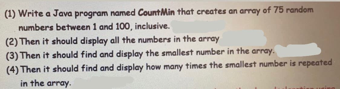 (1) Write a Java program named CountMin that creates an array of 75 random
numbers between 1 and 100, inclusive.
(2) Then it should display all the numbers in the array
(3) Then it should find and display the smallest number in the array.
(4) Then it should find and display how many times the smallest number is repeated
in the array.
