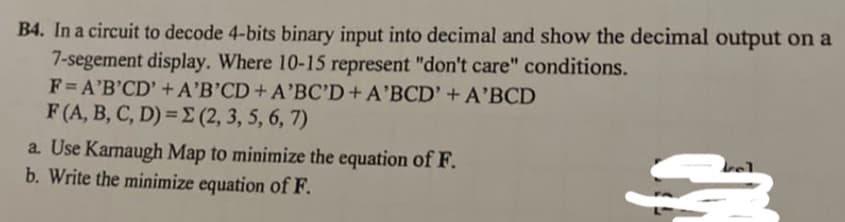 B4. In a circuit to decode 4-bits binary input into decimal and show the decimal output on a
7-segement display. Where 10-15 represent "don't care" conditions.
F= A'B'CD' +A'B'CD+A'BC'D+A'BCD' +A'BCD
F (A, B, C, D) = E (2, 3, 5, 6, 7)
a. Use Kamaugh Map to minimize the equation of F.
b. Write the minimize equation of F.
