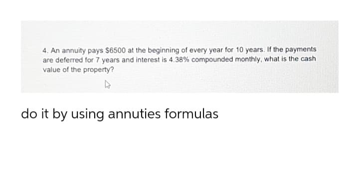 4. An annuity pays $6500 at the beginning of every year for 10 years. If the payments
are deferred for 7 years and interest is 4.38% compounded monthly, what is the cash
value of the property?
do it by using annuties formulas
