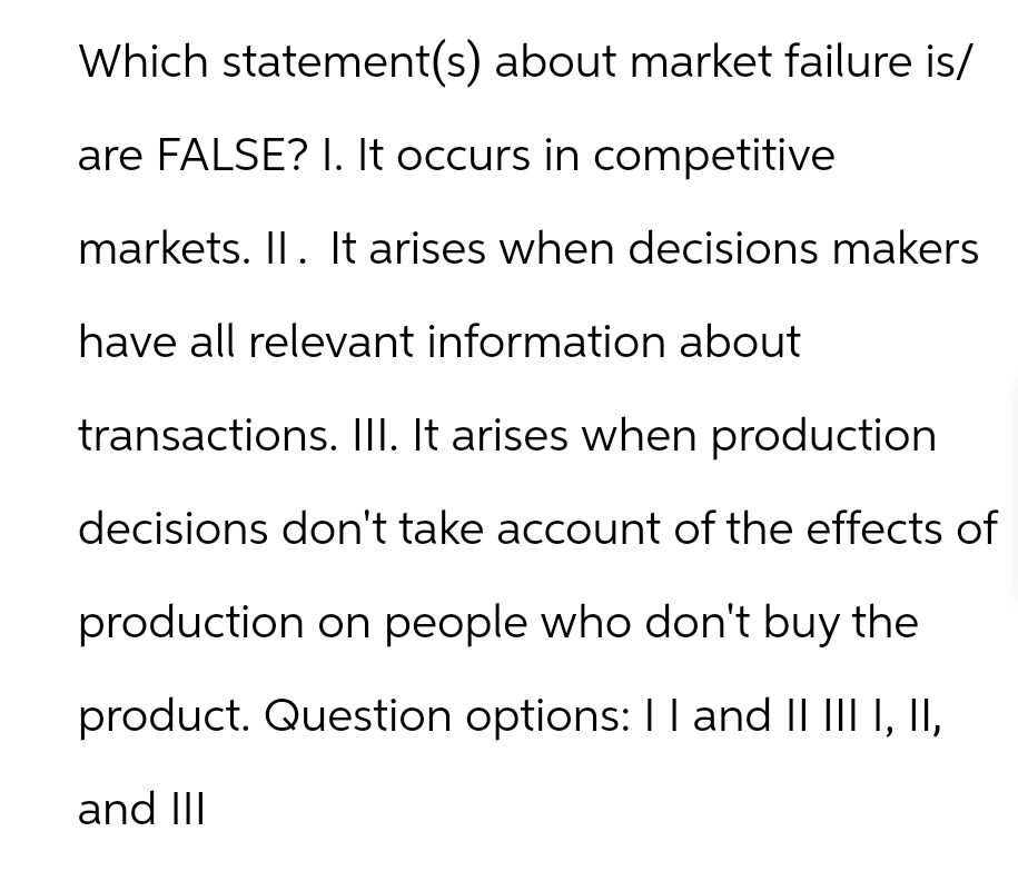 Which statement(s) about market failure is/
are FALSE? I. It occurs in competitive
markets. II. It arises when decisions makers
have all relevant information about
transactions. III. It arises when production
decisions don't take account of the effects of
production on people who don't buy the
product. Question options: I I and II III I, II,
and III