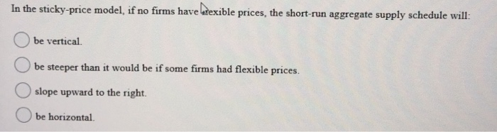 In the sticky-price model, if no firms have rexible prices, the short-run aggregate supply schedule will:
be vertical.
be steeper than it would be if some firms had flexible prices.
slope upward to the right.
be horizontal.