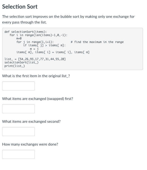 Selection Sort
The selection sort improves on the bubble sort by making only one exchange for
every pass through the list.
def selectionSort(items):
for i in range(len(items)-1,0, -1):
m=0
for j in range(1,i+1):
if items[j]> items [m]:
m = j
items [m], items[i] = items[i], items [m]
list = [54,26,93,17,77,31,44,55,20]
selectionSort(list_)
print(list_)
What is the first item in the original list_?
# find the maximum in the range
What items are exchanged (swapped) first?
What items are exchanged second?
How many exchanges were done?