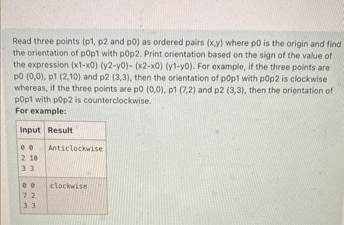 Read three points (p1, p2 and p0) as ordered pairs (x,y) where p0 is the origin and find
the orientation of pop1 with p0p2. Print orientation based on the sign of the value of
the expression (x1-x0) (y2-y0)- (x2-x0) (y1-y0). For example, if the three points are
p0 (0,0), p1 (2,10) and p2 (3,3), then the orientation of p0p1 with p0p2 is clockwise
whereas, if the three points are p0 (0,0), p1 (7,2) and p2 (3,3), then the orientation of
p0p1 with p0p2 is counterclockwise.
For example:
Input Result
00
2 10
33
00
72
33
Anticlockwise
clockwise