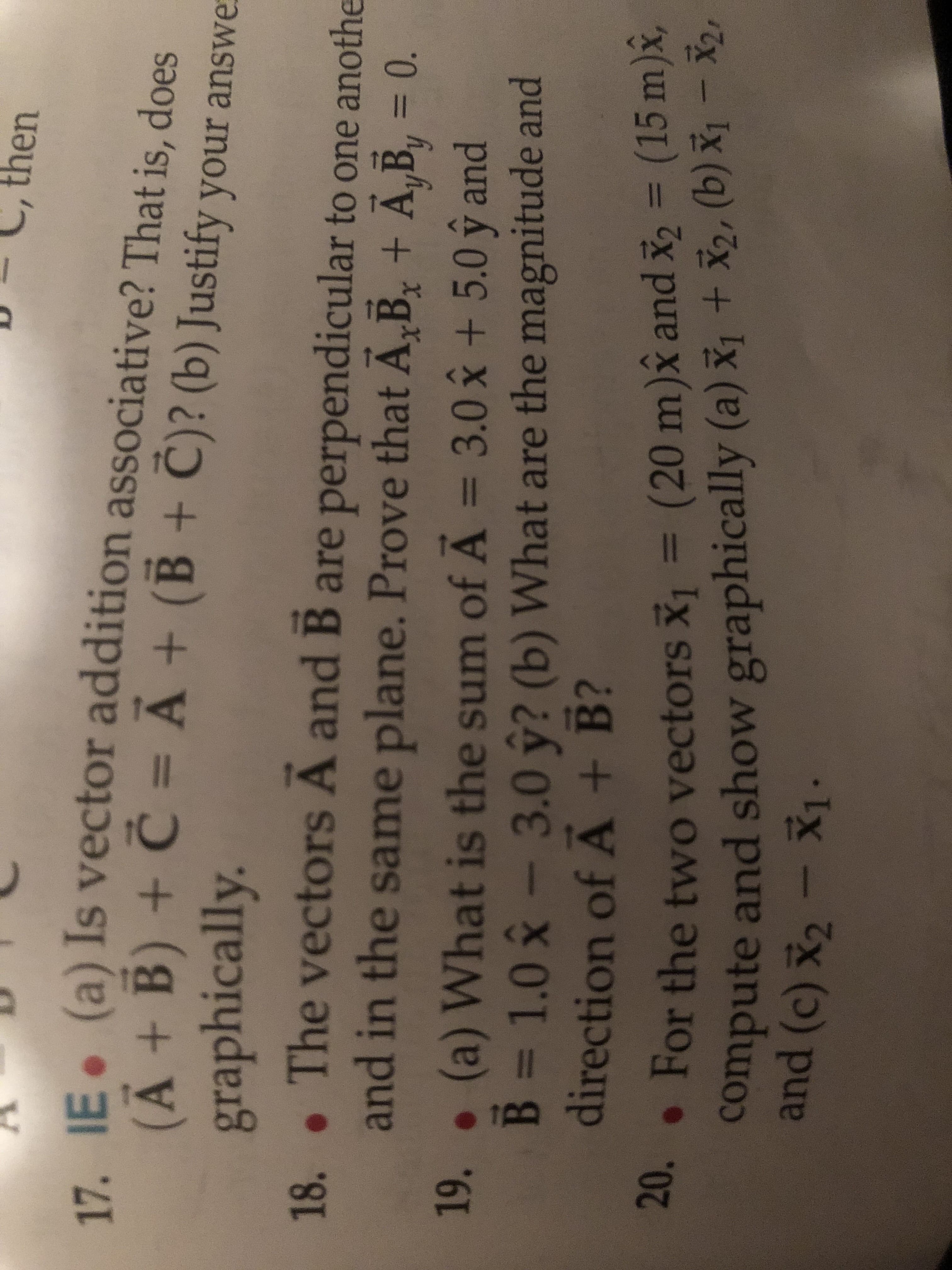 then
17 IE (a) Is vector addition associative? That is, does
(A+B) C = A+ (B + C)? (b) Justify your answe
graphically.
The vectors A and B are perpendicular to one anothe
and in the same plane. Prove that A B+ A,By = 0.
18.
.
(a) What is the sum of A = 3.0 x + 5.0 y and
B 1.0-3.0 y? (b) What are the magnitude and
direction of A + B?
19.
.For the two vectors = (20 m)x and x2 = (15 m)x,
compute and show graphically (a) x+X2, (b) x1 -
20.
and (c) X2-X1.
20.
