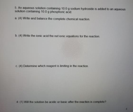 5. An aqueous solution containing 10.0 g sodium hydroxide is added to an aqueous
solution containing 10.0 g phosphoric acid.
a (4) Write and balance the complete chemical reaction.
b. (4) Write the ionic acid the net ionic equations for the reaction.
C. (4) Determine which reagent is limiting in the reaction.
d. (1) Will the solution be acidic or basic after the reaction is complete?
