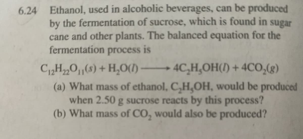 6.24 Ethanol, used in alcoholic beverages, can be produced
by the fermentation of sucrose, which is found in sugar
cane and other plants. The balanced equation for the
fermentation process is
C12H„0,(s) + H,0(1) –
(a) What mass of ethanol, C,H,OH, would be produced
when 2.50 g sucrose reacts by this process?
(b) What mass of CO, would also be produced?
4C,H,OH() + 4CO,(g)
