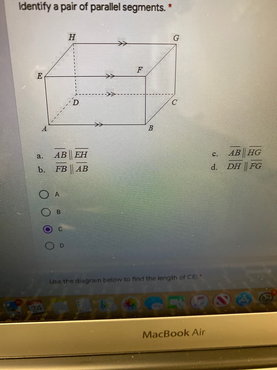 Identify a pair of parallel segments. *
E
F
------
A
>>
а.
AB EH
AB HG
с.
b.
FB
АВ
d.
DH FG
O A
Use the diagram below to find the length of CE: *
MacBook Air
